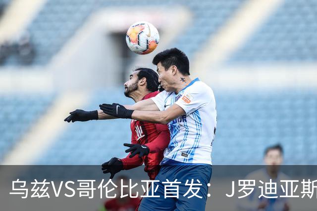 乌兹VS哥伦比亚首发：J罗迪亚斯先发 胡桑诺夫出战